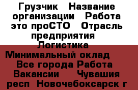 Грузчик › Название организации ­ Работа-это проСТО › Отрасль предприятия ­ Логистика › Минимальный оклад ­ 1 - Все города Работа » Вакансии   . Чувашия респ.,Новочебоксарск г.